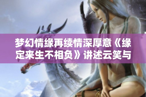 梦幻情缘再续情深厚意《缘定来生不相负》讲述云笑与薄祁渊的爱情故事