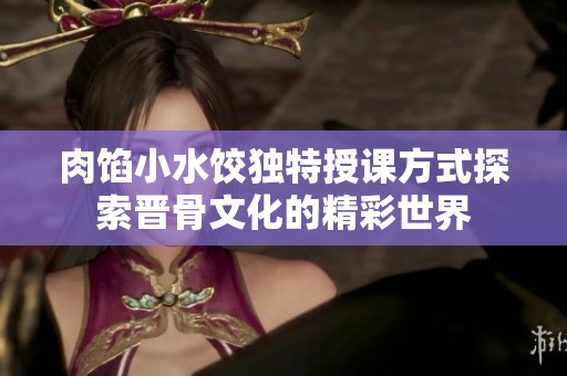 肉馅小水饺独特授课方式探索晋骨文化的精彩世界