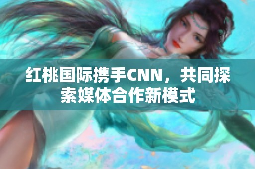 红桃国际携手CNN，共同探索媒体合作新模式