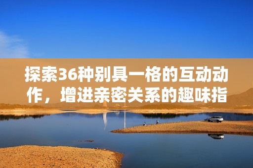 探索36种别具一格的互动动作，增进亲密关系的趣味指南