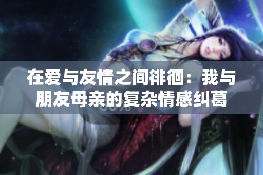 在爱与友情之间徘徊：我与朋友母亲的复杂情感纠葛