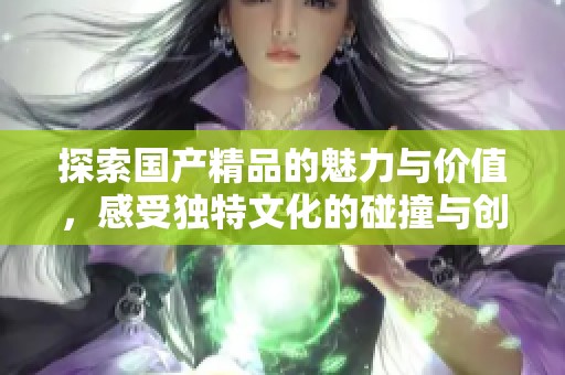 探索国产精品的魅力与价值，感受独特文化的碰撞与创新