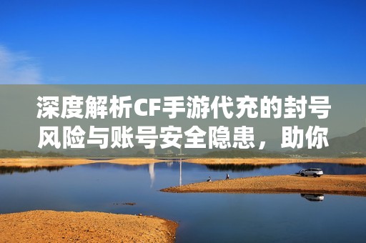 深度解析CF手游代充的封号风险与账号安全隐患，助你安全游戏