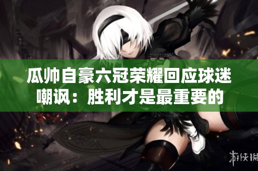 瓜帅自豪六冠荣耀回应球迷嘲讽：胜利才是最重要的