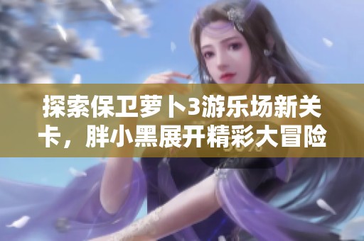 探索保卫萝卜3游乐场新关卡，胖小黑展开精彩大冒险