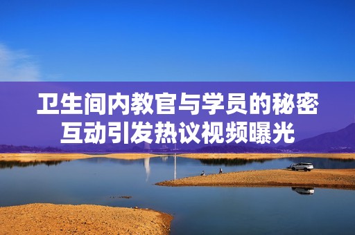 卫生间内教官与学员的秘密互动引发热议视频曝光