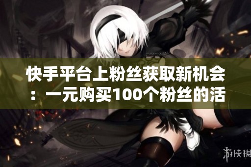快手平台上粉丝获取新机会：一元购买100个粉丝的活动介绍