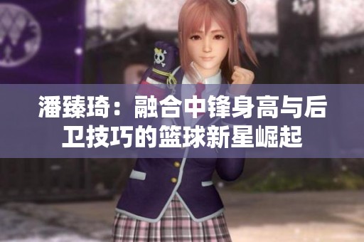 潘臻琦：融合中锋身高与后卫技巧的篮球新星崛起