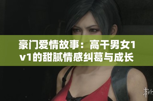 豪门爱情故事：高干男女1v1的甜腻情感纠葛与成长之路