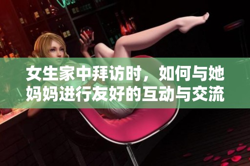 女生家中拜访时，如何与她妈妈进行友好的互动与交流