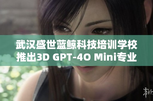 武汉盛世蓝鲸科技培训学校推出3D GPT-4O Mini专业课程，学费详情揭晓