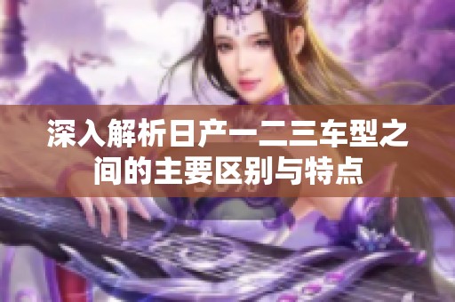 深入解析日产一二三车型之间的主要区别与特点