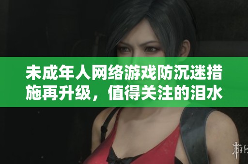 未成年人网络游戏防沉迷措施再升级，值得关注的泪水与反思