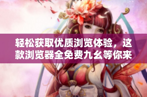 轻松获取优质浏览体验，这款浏览器全免费九幺等你来试！