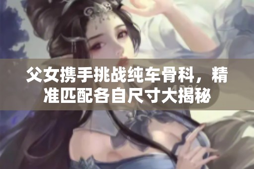 父女携手挑战纯车骨科，精准匹配各自尺寸大揭秘