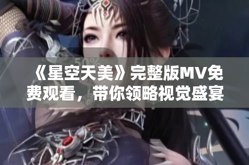 《星空天美》完整版MV免费观看，带你领略视觉盛宴