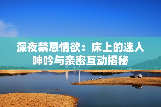 深夜禁忌情欲：床上的迷人呻吟与亲密互动揭秘