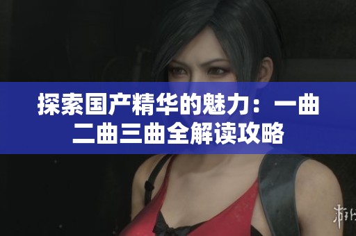 探索国产精华的魅力：一曲二曲三曲全解读攻略