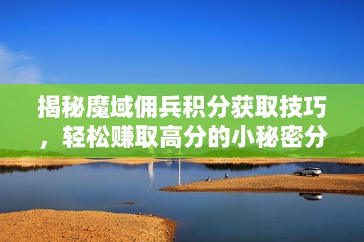 揭秘魔域佣兵积分获取技巧，轻松赚取高分的小秘密分享