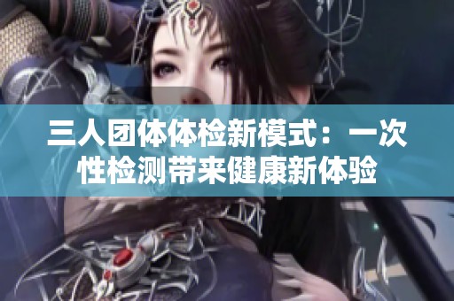 三人团体体检新模式：一次性检测带来健康新体验