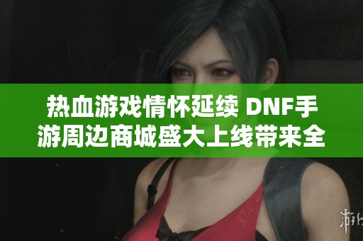 热血游戏情怀延续 DNF手游周边商城盛大上线带来全新体验