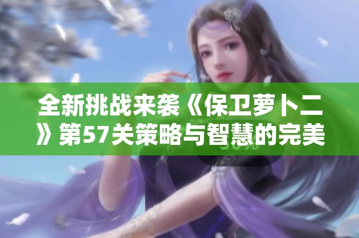 全新挑战来袭《保卫萝卜二》第57关策略与智慧的完美结合