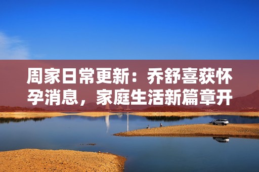 周家日常更新：乔舒喜获怀孕消息，家庭生活新篇章开启