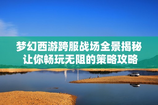 梦幻西游跨服战场全景揭秘 让你畅玩无阻的策略攻略