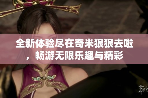 全新体验尽在奇米狠狠去啦，畅游无限乐趣与精彩