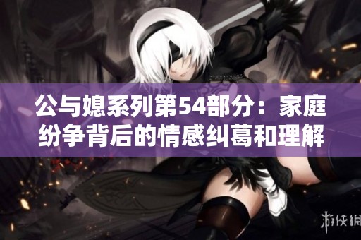 公与媳系列第54部分：家庭纷争背后的情感纠葛和理解之路