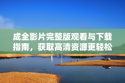 成全影片完整版观看与下载指南，获取高清资源更轻松