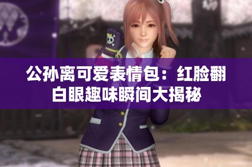 公孙离可爱表情包：红脸翻白眼趣味瞬间大揭秘