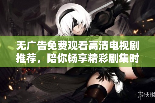 无广告免费观看高清电视剧推荐，陪你畅享精彩剧集时光