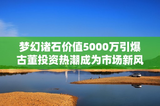 梦幻诸石价值5000万引爆古董投资热潮成为市场新风向标