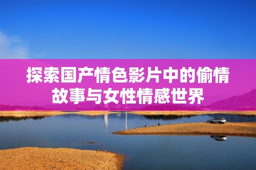 探索国产情色影片中的偷情故事与女性情感世界