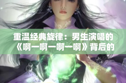 重温经典旋律：男生演唱的《啊一啊一啊一啊》背后的故事