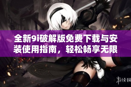 全新9i破解版免费下载与安装使用指南，轻松畅享无限功能