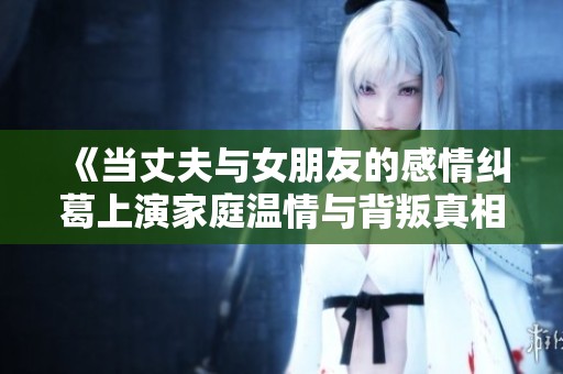 《当丈夫与女朋友的感情纠葛上演家庭温情与背叛真相》