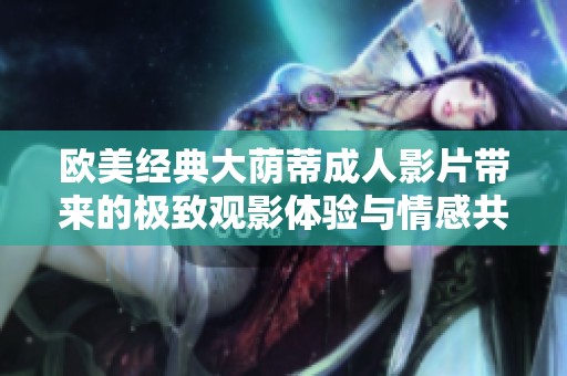 欧美经典大荫蒂成人影片带来的极致观影体验与情感共鸣