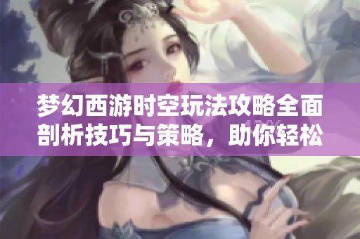 梦幻西游时空玩法攻略全面剖析技巧与策略，助你轻松闯关