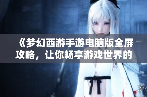 《梦幻西游手游电脑版全屏攻略，让你畅享游戏世界的每一个细节》