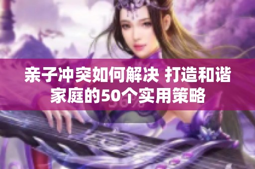 亲子冲突如何解决 打造和谐家庭的50个实用策略