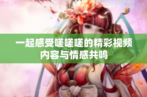 一起感受嗟嗟嗟的精彩视频内容与情感共鸣