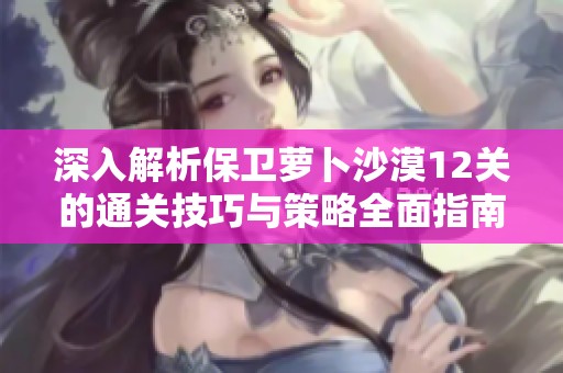 深入解析保卫萝卜沙漠12关的通关技巧与策略全面指南