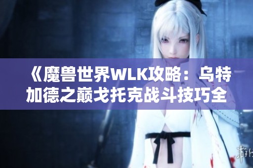 《魔兽世界WLK攻略：乌特加德之巅戈托克战斗技巧全解析》
