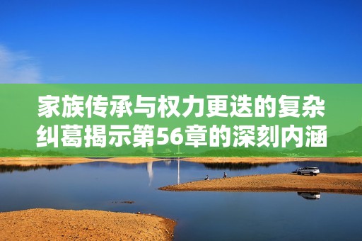 家族传承与权力更迭的复杂纠葛揭示第56章的深刻内涵
