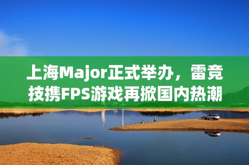 上海Major正式举办，雷竞技携FPS游戏再掀国内热潮