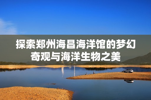 探索郑州海昌海洋馆的梦幻奇观与海洋生物之美