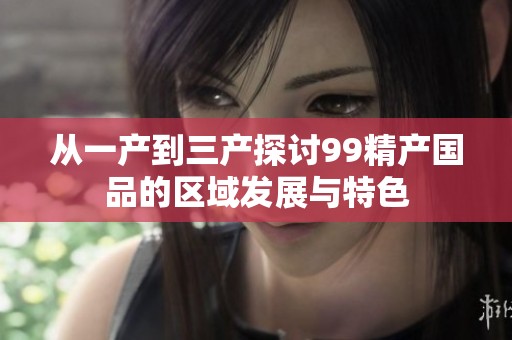 从一产到三产探讨99精产国品的区域发展与特色