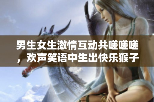 男生女生激情互动共嗟嗟嗟，欢声笑语中生出快乐猴子